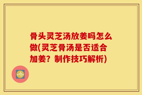 骨頭靈芝湯放姜嗎怎么做(靈芝骨湯是否適合加姜？制作技巧解析)