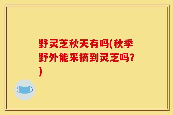 野靈芝秋天有嗎(秋季野外能采摘到靈芝嗎？)