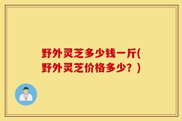 野外靈芝多少錢一斤(野外靈芝價格多少？)