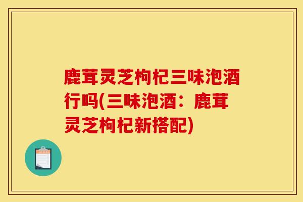 鹿茸靈芝枸杞三味泡酒行嗎(三味泡酒：鹿茸靈芝枸杞新搭配)