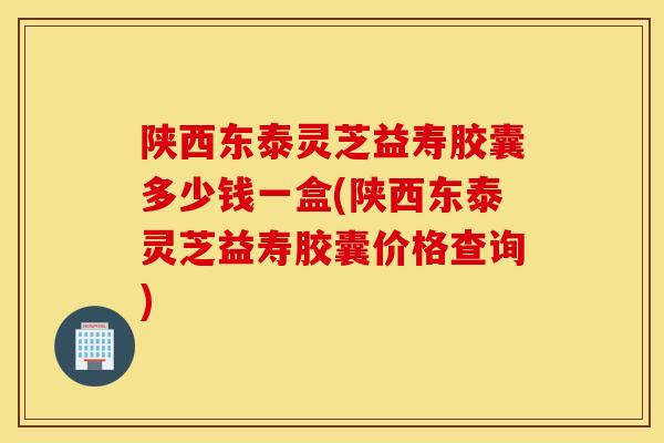 陜西東泰靈芝益壽膠囊多少錢一盒(陜西東泰靈芝益壽膠囊價格查詢)