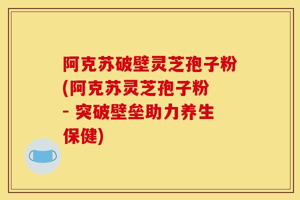 阿克蘇破壁靈芝孢子粉(阿克蘇靈芝孢子粉 - 突破壁壘助力養生保健)