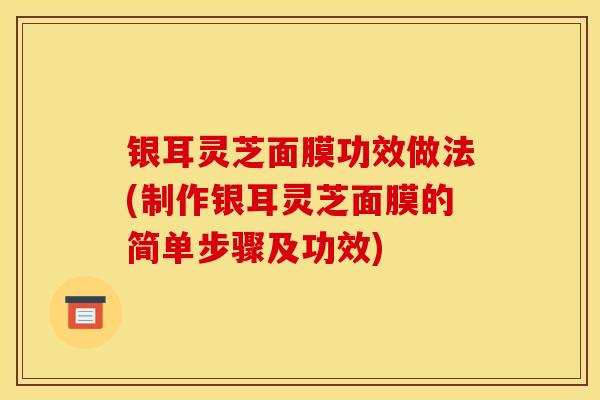 銀耳靈芝面膜功效做法(制作銀耳靈芝面膜的簡單步驟及功效)