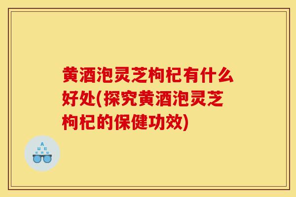 黃酒泡靈芝枸杞有什么好處(探究黃酒泡靈芝枸杞的保健功效)