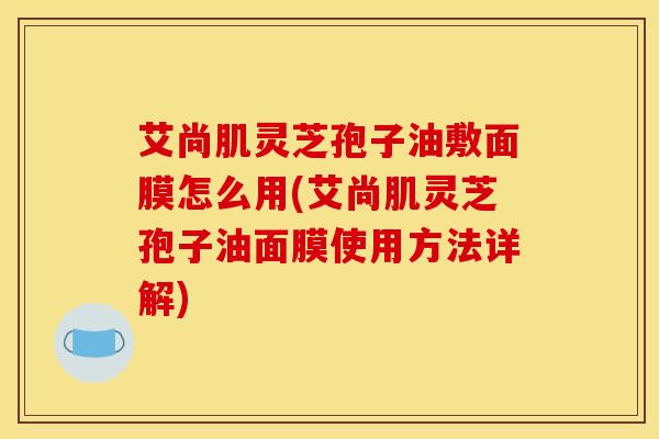 艾尚肌靈芝孢子油敷面膜怎么用(艾尚肌靈芝孢子油面膜使用方法詳解)