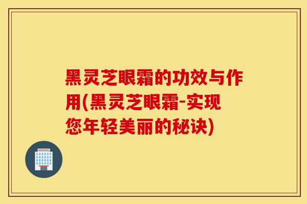 黑靈芝眼霜的功效與作用(黑靈芝眼霜-實現您年輕美麗的秘訣)