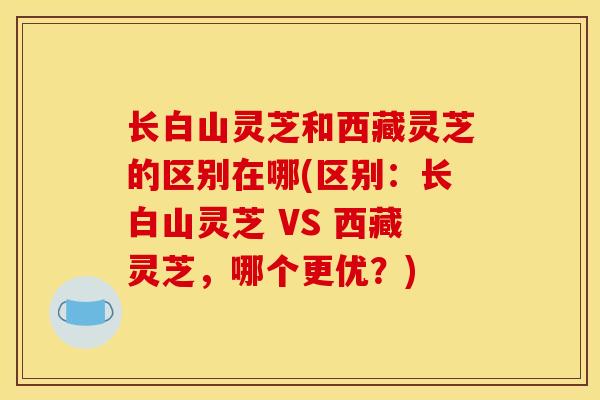 長白山靈芝和西藏靈芝的區別在哪(區別：長白山靈芝 VS 西藏靈芝，哪個更優？)