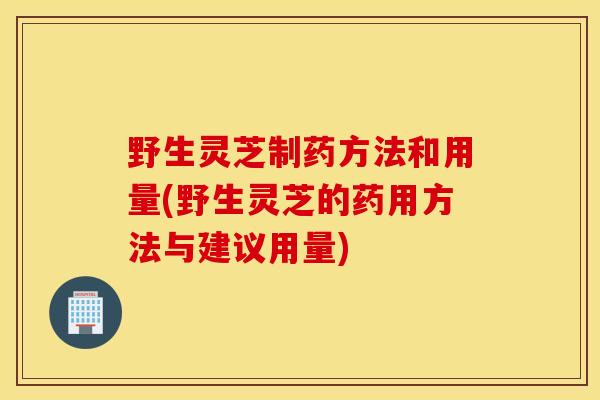 野生靈芝制藥方法和用量(野生靈芝的藥用方法與建議用量)