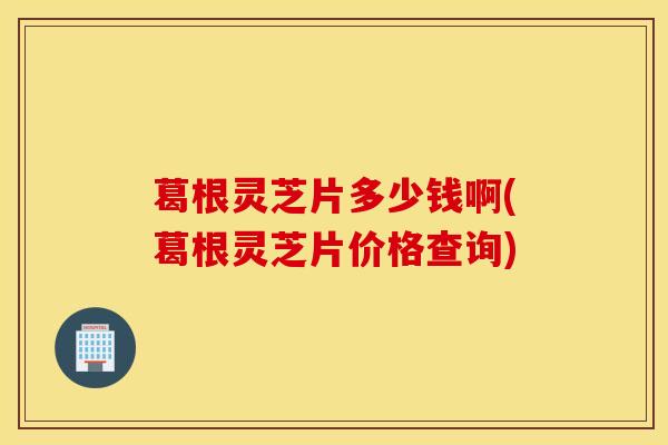 葛根靈芝片多少錢啊(葛根靈芝片價格查詢)