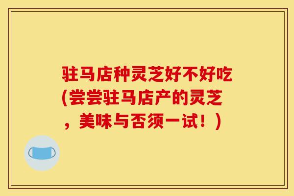 駐馬店種靈芝好不好吃(嘗嘗駐馬店產的靈芝，美味與否須一試！)