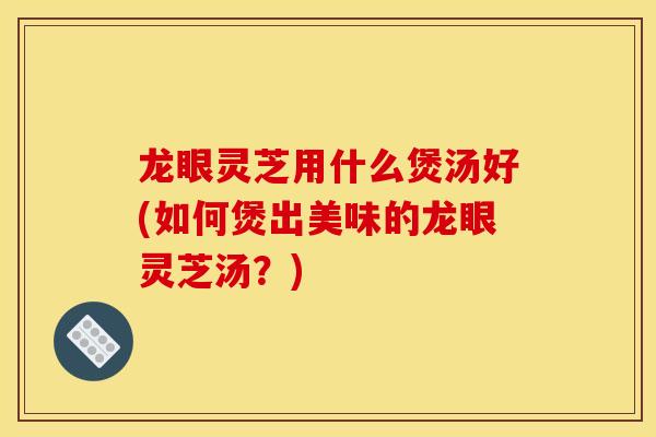 龍眼靈芝用什么煲湯好(如何煲出美味的龍眼靈芝湯？)