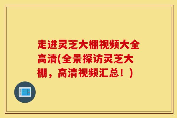 走進靈芝大棚視頻大全高清(全景探訪靈芝大棚，高清視頻匯總！)