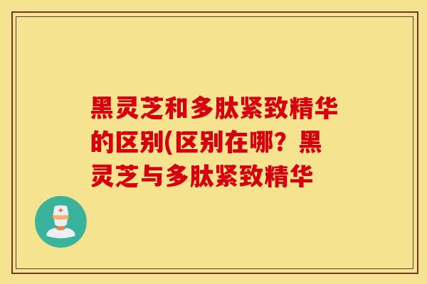 黑靈芝和多肽緊致精華的區別(區別在哪？黑靈芝與多肽緊致精華