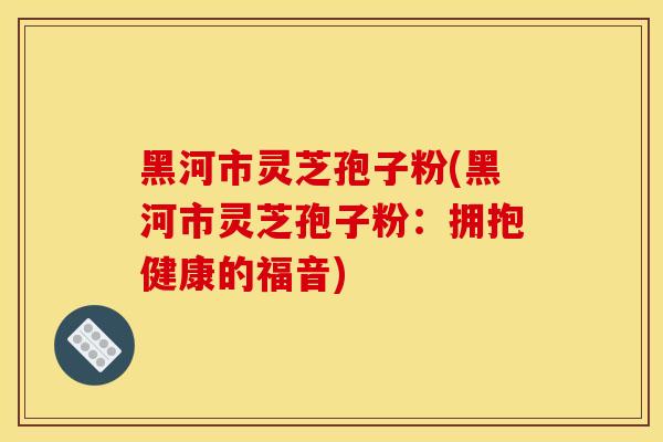 黑河市靈芝孢子粉(黑河市靈芝孢子粉：擁抱健康的福音)