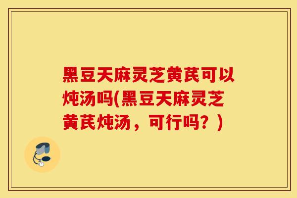 黑豆天麻靈芝黃芪可以燉湯嗎(黑豆天麻靈芝黃芪燉湯，可行嗎？)