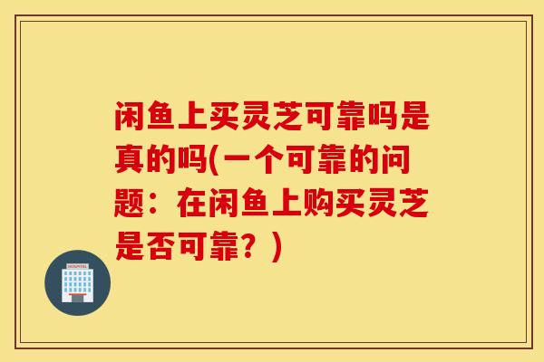 閑魚上買靈芝可靠嗎是真的嗎(一個可靠的問題：在閑魚上購買靈芝是否可靠？)