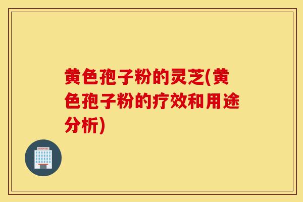 黃色孢子粉的靈芝(黃色孢子粉的療效和用途分析)