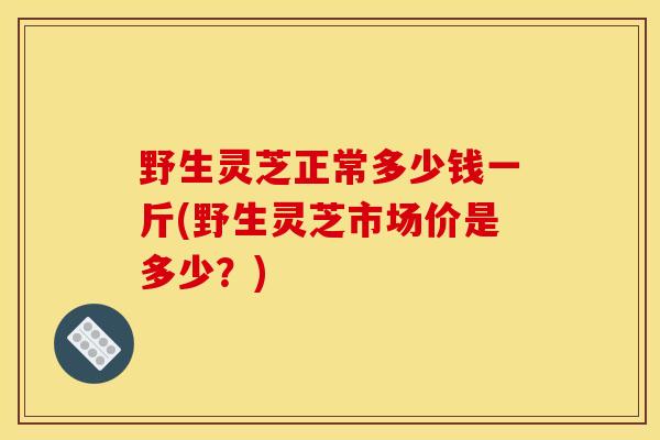 野生靈芝正常多少錢一斤(野生靈芝市場價是多少？)