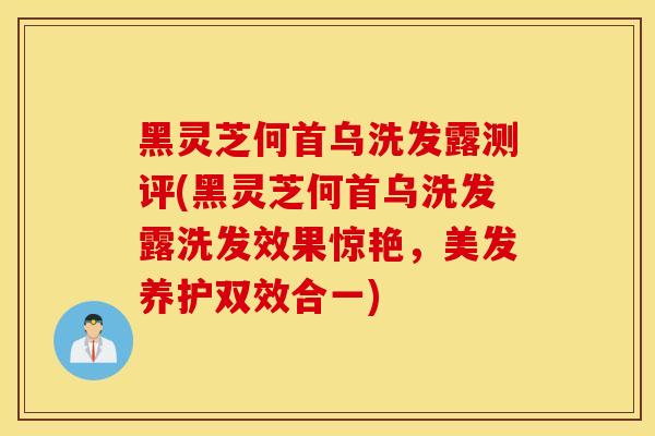 黑靈芝何首烏洗發露測評(黑靈芝何首烏洗發露洗發效果驚艷，美發養護雙效合一)