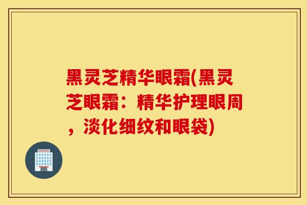 黑靈芝精華眼霜(黑靈芝眼霜：精華護理眼周，淡化細紋和眼袋)