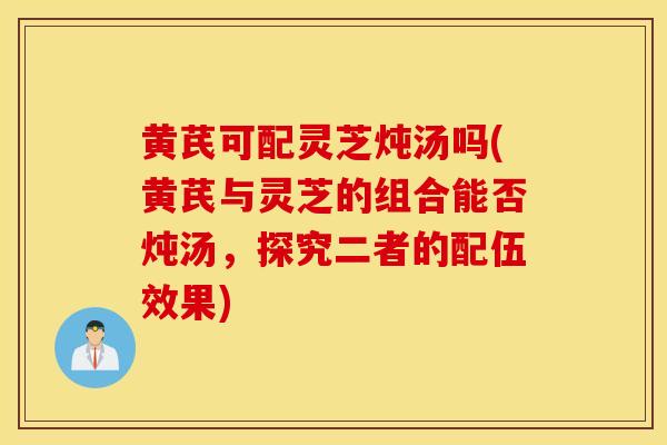 黃芪可配靈芝燉湯嗎(黃芪與靈芝的組合能否燉湯，探究二者的配伍效果)