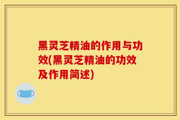 黑靈芝精油的作用與功效(黑靈芝精油的功效及作用簡述)