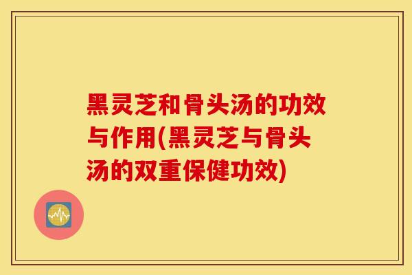 黑靈芝和骨頭湯的功效與作用(黑靈芝與骨頭湯的雙重保健功效)