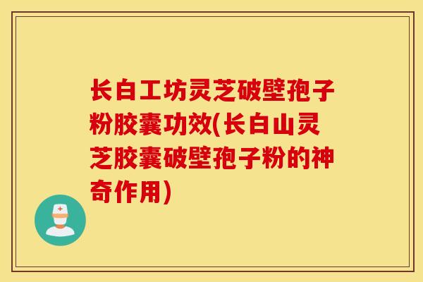 長白工坊靈芝破壁孢子粉膠囊功效(長白山靈芝膠囊破壁孢子粉的神奇作用)