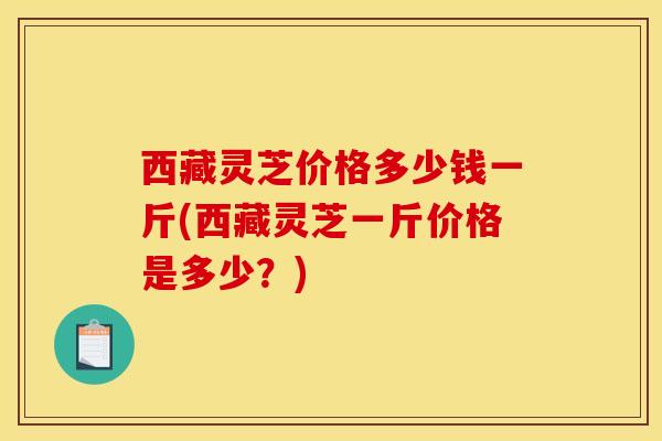 西藏靈芝價格多少錢一斤(西藏靈芝一斤價格是多少？)