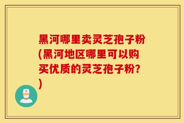 黑河哪里賣靈芝孢子粉(黑河地區哪里可以購買優質的靈芝孢子粉？)