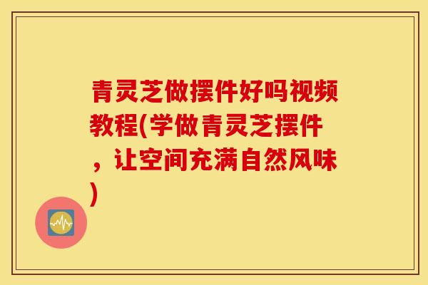 青靈芝做擺件好嗎視頻教程(學做青靈芝擺件，讓空間充滿自然風味)