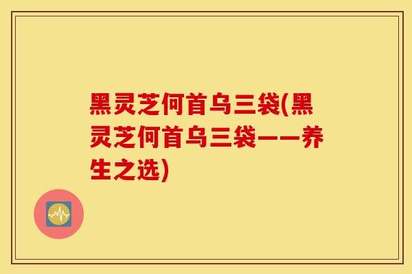 黑靈芝何首烏三袋(黑靈芝何首烏三袋——養生之選)