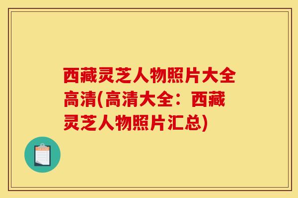 西藏靈芝人物照片大全高清(高清大全：西藏靈芝人物照片匯總)