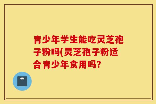 青少年學生能吃靈芝孢子粉嗎(靈芝孢子粉適合青少年食用嗎？