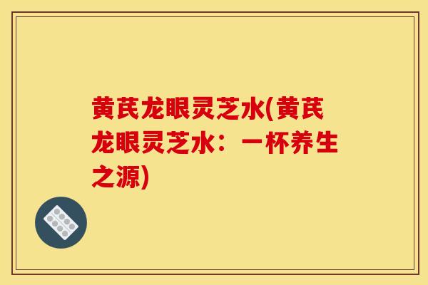 黃芪龍眼靈芝水(黃芪龍眼靈芝水：一杯養生之源)