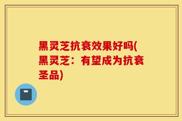 黑靈芝抗衰效果好嗎(黑靈芝：有望成為抗衰圣品)