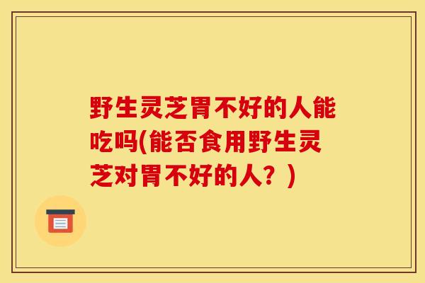 野生靈芝胃不好的人能吃嗎(能否食用野生靈芝對胃不好的人？)