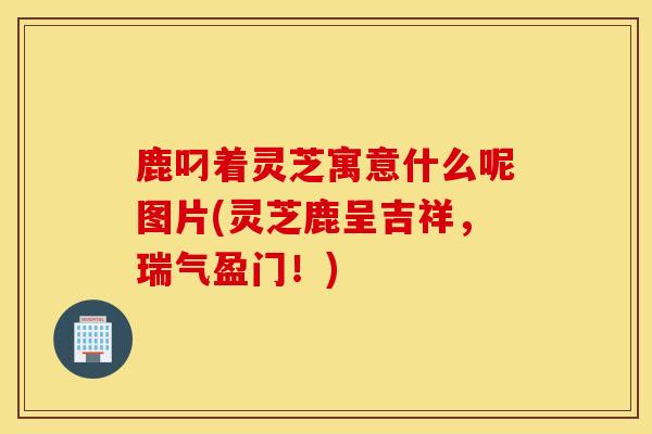 鹿叼著靈芝寓意什么呢圖片(靈芝鹿呈吉祥，瑞氣盈門！)