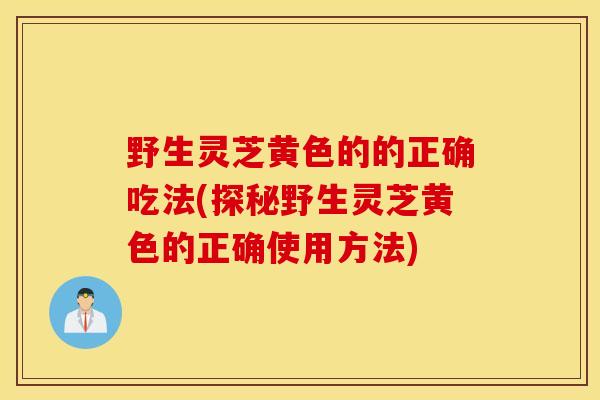 野生靈芝黃色的的正確吃法(探秘野生靈芝黃色的正確使用方法)