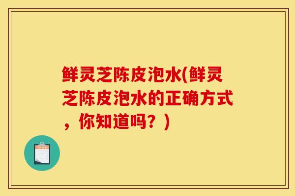 鮮靈芝陳皮泡水(鮮靈芝陳皮泡水的正確方式，你知道嗎？)