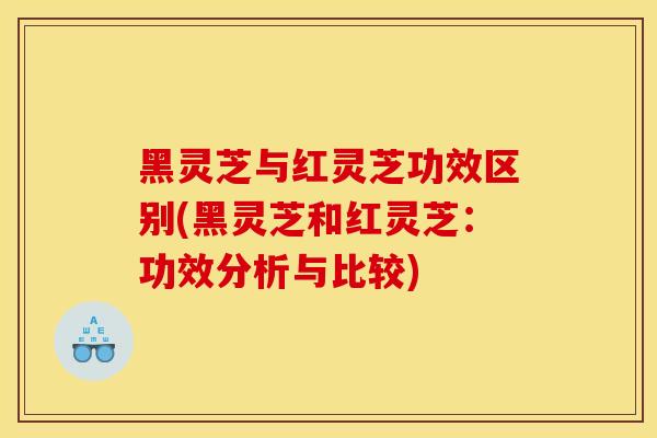 黑靈芝與紅靈芝功效區別(黑靈芝和紅靈芝：功效分析與比較)