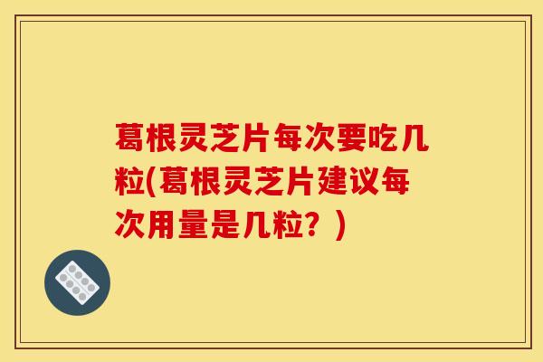 葛根靈芝片每次要吃幾粒(葛根靈芝片建議每次用量是幾粒？)