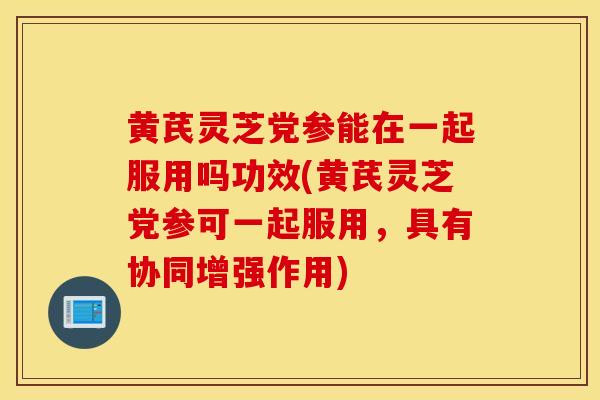 黃芪靈芝黨參能在一起服用嗎功效(黃芪靈芝黨參可一起服用，具有協同增強作用)