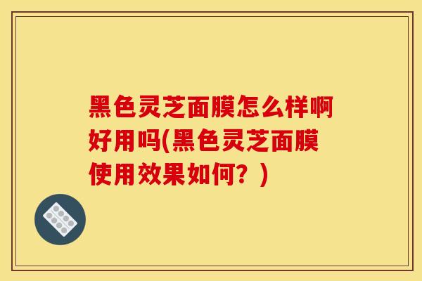 黑色靈芝面膜怎么樣啊好用嗎(黑色靈芝面膜使用效果如何？)