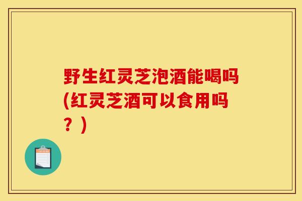 野生紅靈芝泡酒能喝嗎(紅靈芝酒可以食用嗎？)