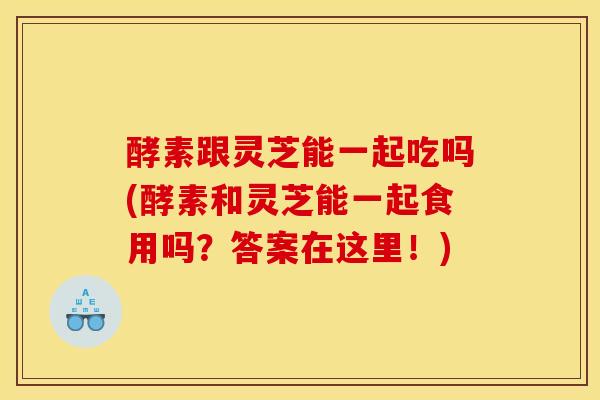 酵素跟靈芝能一起吃嗎(酵素和靈芝能一起食用嗎？答案在這里！)