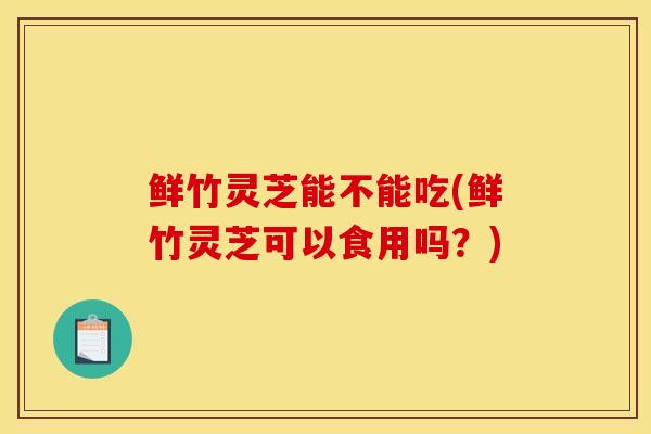 鮮竹靈芝能不能吃(鮮竹靈芝可以食用嗎？)