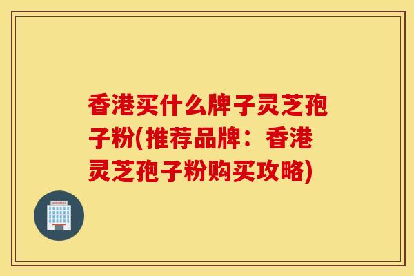 香港買什么牌子靈芝孢子粉(推薦品牌：香港靈芝孢子粉購買攻略)