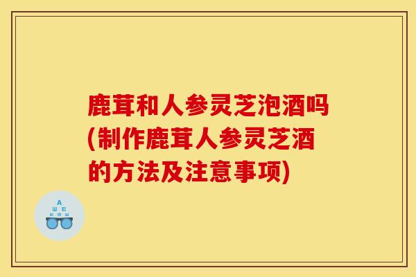 鹿茸和人參靈芝泡酒嗎(制作鹿茸人參靈芝酒的方法及注意事項)