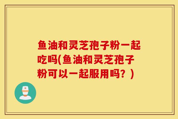 魚油和靈芝孢子粉一起吃嗎(魚油和靈芝孢子粉可以一起服用嗎？)